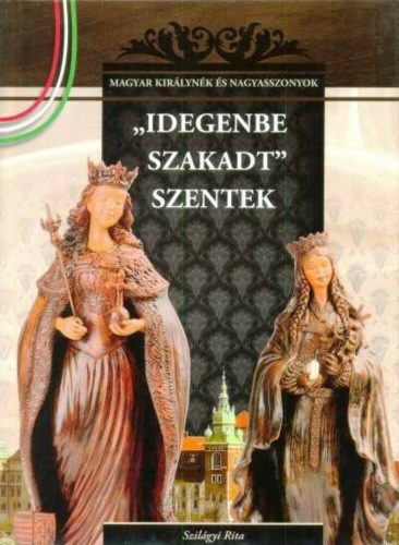 Idegenbe szakadt szentek - A Magyar királynék és nagyasszonyok (4. kötete)