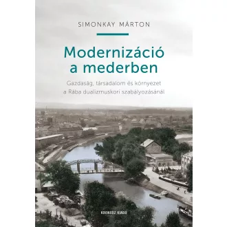   Modernizáció a mederben - Gazdaság, társadalom és környezet a Rába dualizmuskori szabályozásánál - Simonkay Márton