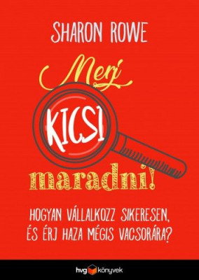 Merj kicsi maradni! - Hogyan vállalkozz sikeresen és érj haza mégis vacsorára? - Sharon Rowe